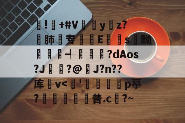 !屫+#V瓗蔭y仸z?€肺专襴Es嚊黝賴澣╃劙奺?dAos?J?@J?n??库卛v<喌'甠痌掄p摹?虆歜普.c翓?~的简单介绍